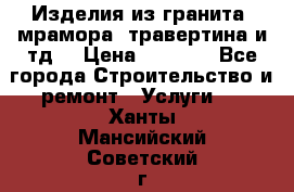 Изделия из гранита, мрамора, травертина и тд. › Цена ­ 1 000 - Все города Строительство и ремонт » Услуги   . Ханты-Мансийский,Советский г.